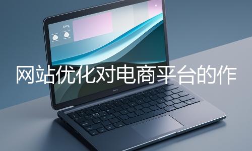 網(wǎng)站優(yōu)化對(duì)電商平臺(tái)的作用體現(xiàn)在哪些方面？